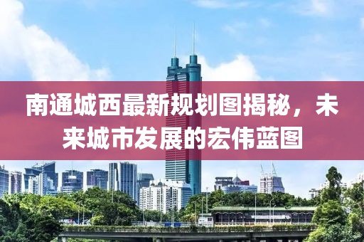 南通城西最新規(guī)劃圖揭秘，未來城市發(fā)展的宏偉藍(lán)圖