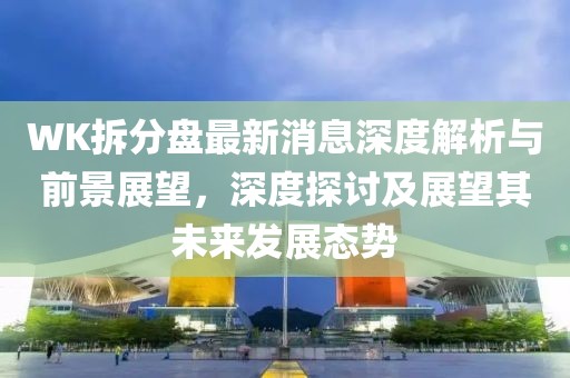 WK拆分盤最新消息深度解析與前景展望，深度探討及展望其未來發(fā)展態(tài)勢