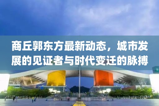 商丘郭東方最新動(dòng)態(tài)，城市發(fā)展的見證者與時(shí)代變遷的脈搏