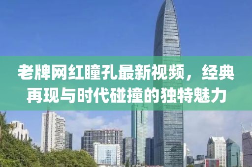 老牌網(wǎng)紅瞳孔最新視頻，經(jīng)典再現(xiàn)與時代碰撞的獨特魅力