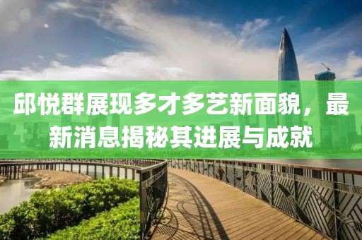 邱悅群展現(xiàn)多才多藝新面貌，最新消息揭秘其進展與成就