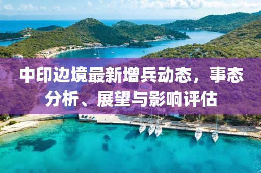 中印邊境最新增兵動態(tài)，事態(tài)分析、展望與影響評估