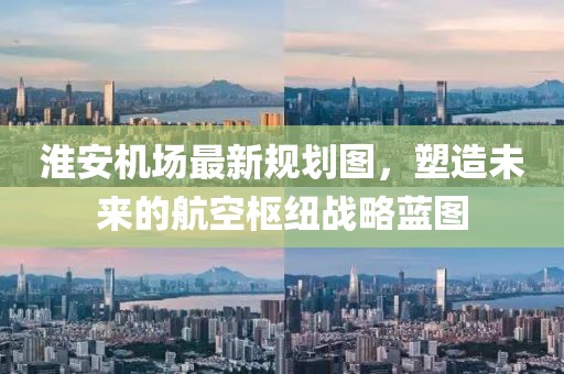 淮安機場最新規(guī)劃圖，塑造未來的航空樞紐戰(zhàn)略藍(lán)圖