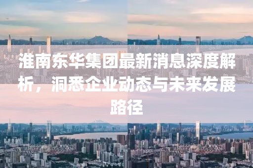 淮南東華集團最新消息深度解析，洞悉企業(yè)動態(tài)與未來發(fā)展路徑