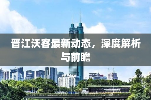 晉江沃客最新動(dòng)態(tài)，深度解析與前瞻