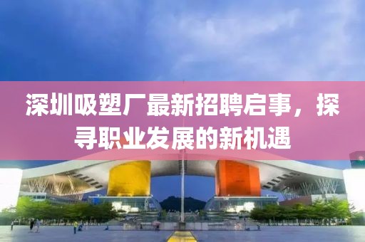 深圳吸塑廠最新招聘啟事，探尋職業(yè)發(fā)展的新機遇