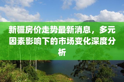 新疆房價走勢最新消息，多元因素影響下的市場變化深度分析