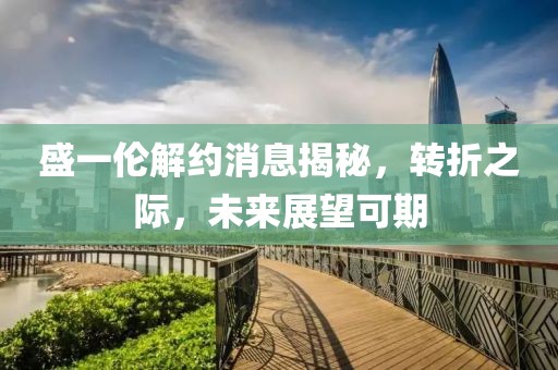 盛一倫解約消息揭秘，轉(zhuǎn)折之際，未來展望可期