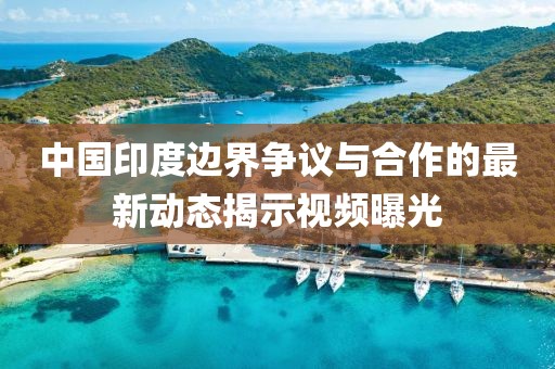 中國(guó)印度邊界爭(zhēng)議與合作的最新動(dòng)態(tài)揭示視頻曝光