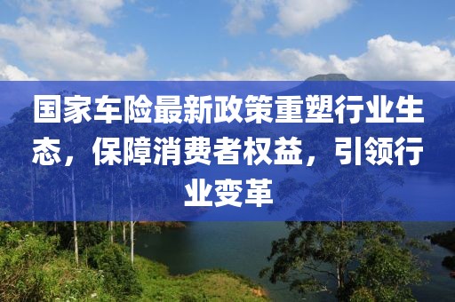 國(guó)家車(chē)險(xiǎn)最新政策重塑行業(yè)生態(tài)，保障消費(fèi)者權(quán)益，引領(lǐng)行業(yè)變革