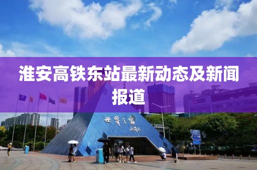 淮安高鐵東站最新動(dòng)態(tài)及新聞報(bào)道