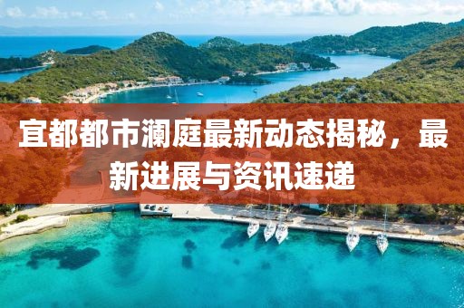 宜都都市瀾庭最新動(dòng)態(tài)揭秘，最新進(jìn)展與資訊速遞