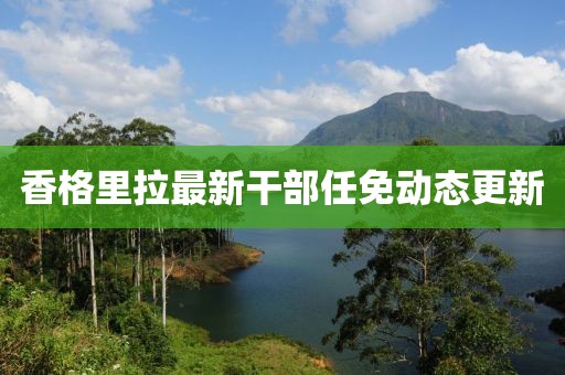 香格里拉最新干部任免動(dòng)態(tài)更新