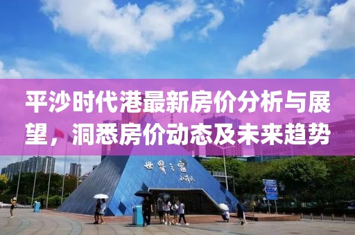 平沙時代港最新房價分析與展望，洞悉房價動態(tài)及未來趨勢