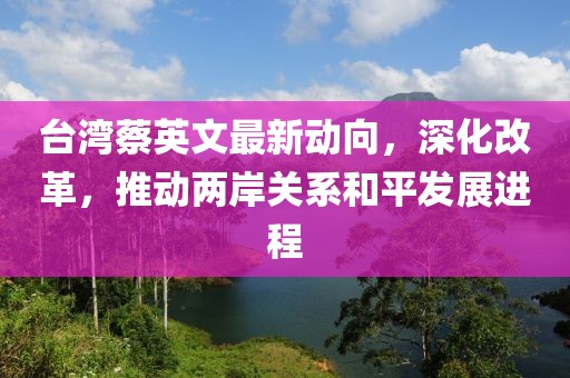臺(tái)灣蔡英文最新動(dòng)向，深化改革，推動(dòng)兩岸關(guān)系和平發(fā)展進(jìn)程