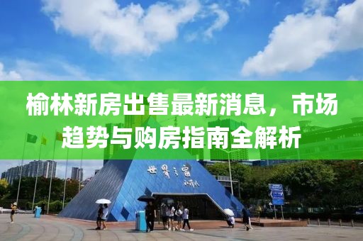榆林新房出售最新消息，市場(chǎng)趨勢(shì)與購房指南全解析