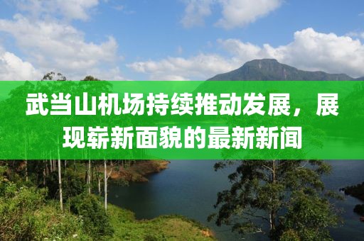武當山機場持續(xù)推動發(fā)展，展現(xiàn)嶄新面貌的最新新聞