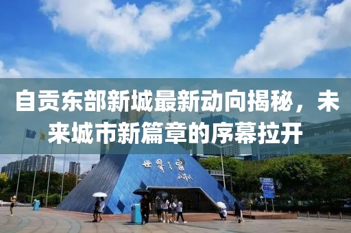 自貢東部新城最新動(dòng)向揭秘，未來(lái)城市新篇章的序幕拉開(kāi)