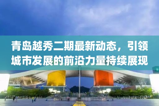 青島越秀二期最新動態(tài)，引領城市發(fā)展的前沿力量持續(xù)展現(xiàn)