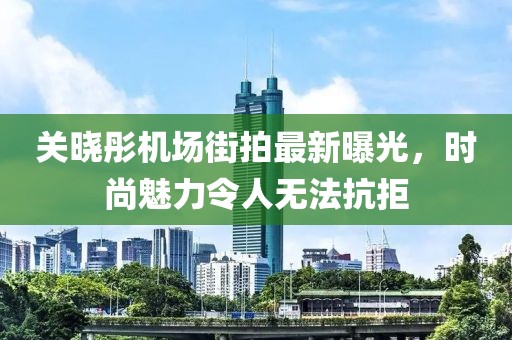 關(guān)曉彤機場街拍最新曝光，時尚魅力令人無法抗拒