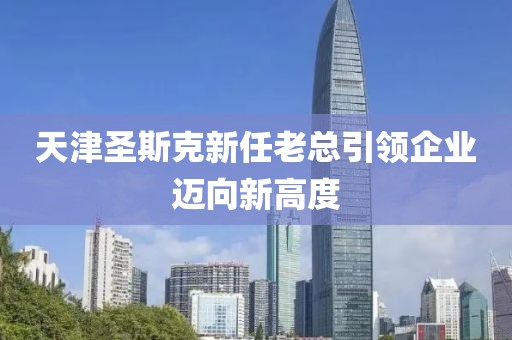 天津圣斯克新任老總引領(lǐng)企業(yè)邁向新高度