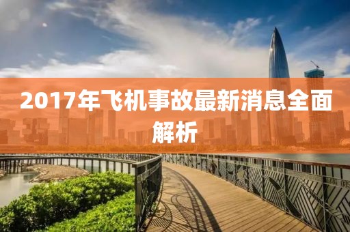 2017年飛機(jī)事故最新消息全面解析