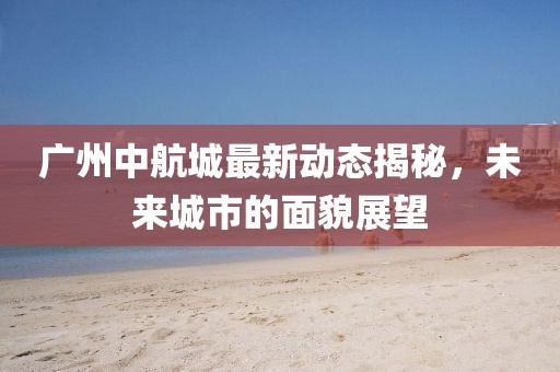 廣州中航城最新動(dòng)態(tài)揭秘，未來城市的面貌展望