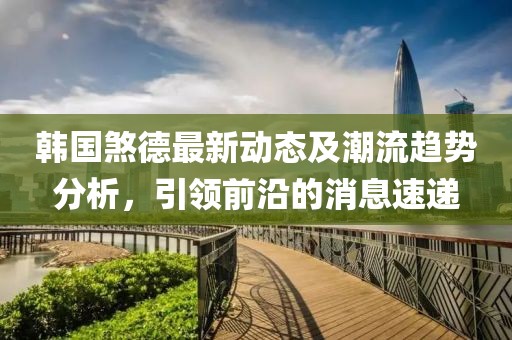 韓國煞德最新動態(tài)及潮流趨勢分析，引領(lǐng)前沿的消息速遞