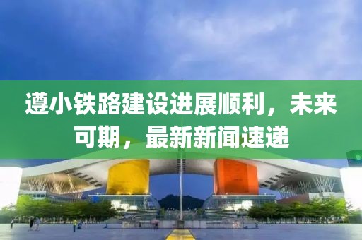 遵小鐵路建設進展順利，未來可期，最新新聞速遞