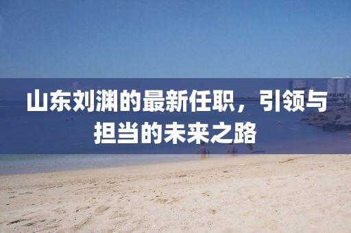 山東劉淵的最新任職，引領(lǐng)與擔(dān)當(dāng)?shù)奈磥?lái)之路