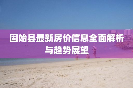 固始縣最新房價(jià)信息全面解析與趨勢展望