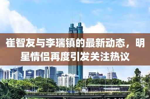 崔智友與李瑞鎮(zhèn)的最新動(dòng)態(tài)，明星情侶再度引發(fā)關(guān)注熱議