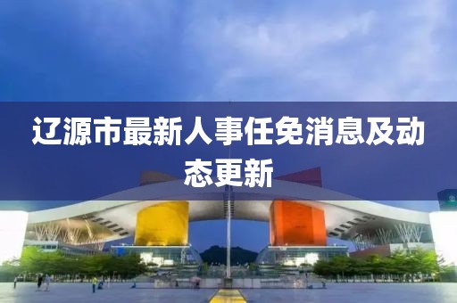 遼源市最新人事任免消息及動(dòng)態(tài)更新