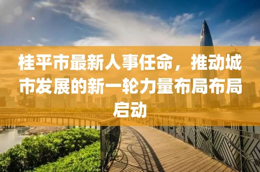 桂平市最新人事任命，推動(dòng)城市發(fā)展的新一輪力量布局布局啟動(dòng)
