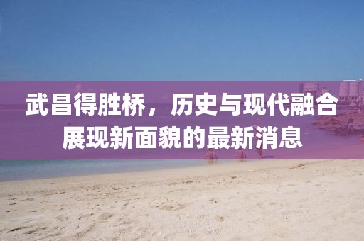 武昌得勝橋，歷史與現(xiàn)代融合展現(xiàn)新面貌的最新消息