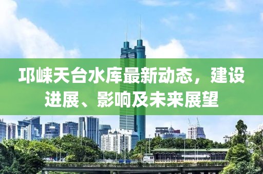 邛崍?zhí)炫_水庫最新動態(tài)，建設(shè)進展、影響及未來展望