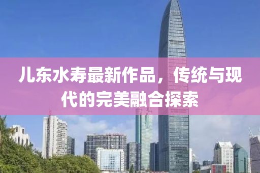 兒東水壽最新作品，傳統(tǒng)與現(xiàn)代的完美融合探索