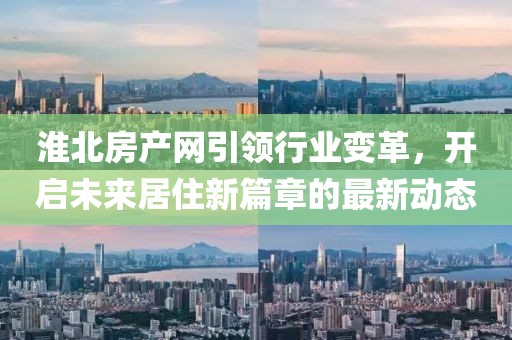 淮北房產(chǎn)網(wǎng)引領(lǐng)行業(yè)變革，開啟未來居住新篇章的最新動(dòng)態(tài)