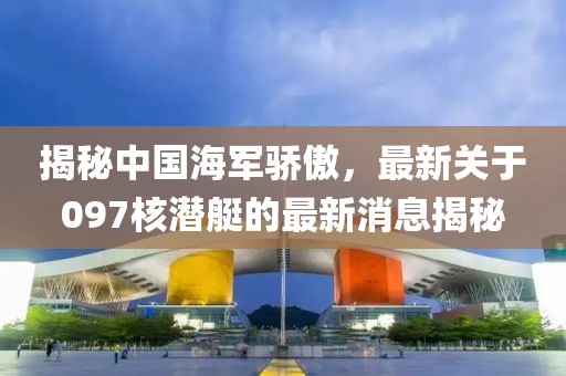 揭秘中國(guó)海軍驕傲，最新關(guān)于097核潛艇的最新消息揭秘