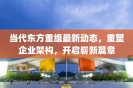 當代東方重組最新動態(tài)，重塑企業(yè)架構，開啟嶄新篇章