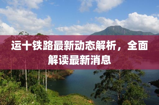運(yùn)十鐵路最新動(dòng)態(tài)解析，全面解讀最新消息