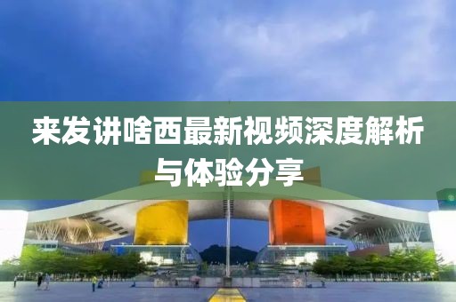 來發(fā)講啥西最新視頻深度解析與體驗(yàn)分享