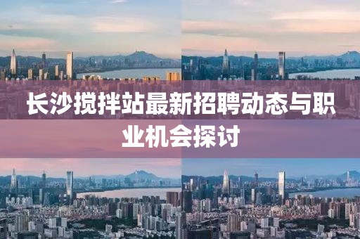 長沙攪拌站最新招聘動(dòng)態(tài)與職業(yè)機(jī)會(huì)探討