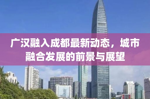 廣漢融入成都最新動態(tài)，城市融合發(fā)展的前景與展望