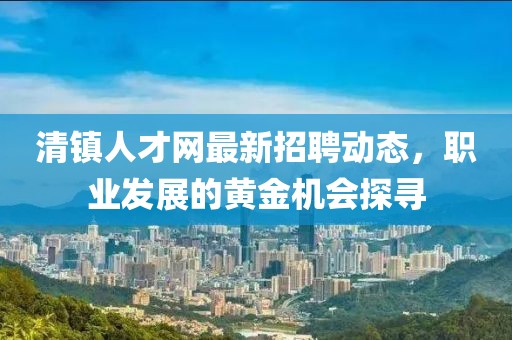 清鎮(zhèn)人才網(wǎng)最新招聘動(dòng)態(tài)，職業(yè)發(fā)展的黃金機(jī)會(huì)探尋