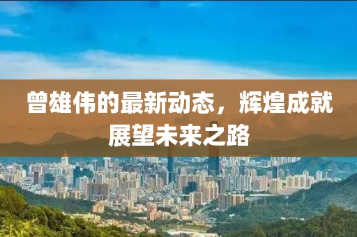 曾雄偉的最新動(dòng)態(tài)，輝煌成就展望未來之路