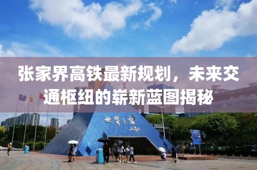 張家界高鐵最新規(guī)劃，未來交通樞紐的嶄新藍(lán)圖揭秘