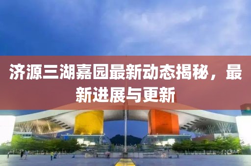 濟(jì)源三湖嘉園最新動(dòng)態(tài)揭秘，最新進(jìn)展與更新