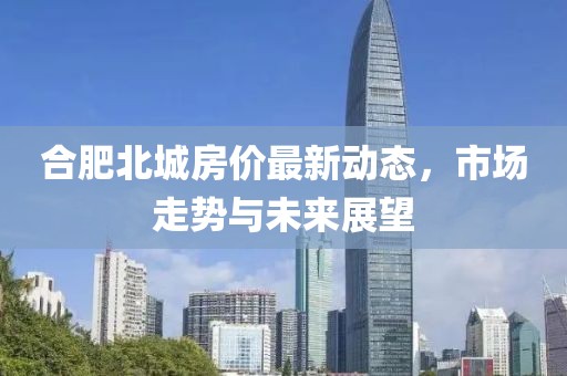 合肥北城房?jī)r(jià)最新動(dòng)態(tài)，市場(chǎng)走勢(shì)與未來(lái)展望