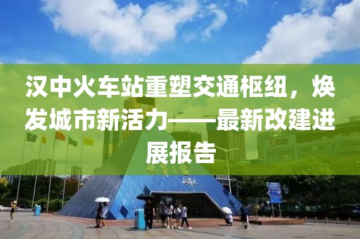 漢中火車站重塑交通樞紐，煥發(fā)城市新活力——最新改建進展報告